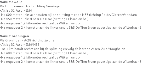 Vanuit Zwolle Via Hoogeveen - A-28 richting Groningen -Afslag 32 Assen-Zuid -Na 600 meter links aanhouden bij de splitsing met de N33 richting Rolde/Gieten/Veendam -Na 450 meter linksaf naar De Haar (richting TT baan en hal) -Na ongeveer 1,2 kilometer rechtsaf de Witterhaar op -Na ongeveer 2 kilometer aan de linkerkant is B&B De Tien Erven gevestigd aan de Witterhaar 6 Vanuit Groningen Via Groningen - A-28 richting Zwolle -Afslag 32 Assen-Zuid\N33 - na 1 km houdt rechts aan bij de splitsing en volg de borden Assen-Zuid/Hooghalen -Na 400 meter linksaf naar De Haar (richting TT baan en hal) -Na ongeveer 1,2 kilometer rechtsaf de Witterhaar op -Na ongeveer 2 kilometer aan de linkerkant is B&B De Tien Erven gevestigd aan de Witterhaar 6 