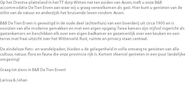 Op het Drentse platteland in het TT dorp Witten net ten zuiden van Assen, treft u onze B&B accommodatie De Tien Erven aan waar wij u graag verwelkomen als gast. Hier kunt u genieten van de stilte van de natuur en anderzijds het bruisende leven rondom Assen. B&B De Tien Erven is gevestigd in de oude deel (achterhuis) van een boerderij uit circa 1900 en is voorzien van alle moderne gemakken en met een eigen opgang. Twee kamers zijn stijlvol ingericht als gastenkamers en beschikken elk over een eigen badkamer en gezamenlijk over een keuken en een terras met fraai uitzicht over het Witterveld. Rust, ruimte en privacy staan centraal. De eindeloze fiets- en wandelpaden, bieden u de gelegenheid in volle omvang te genieten van alle cultuur, natuur, flora en fauna die onze provincie rijk is. Kortom sfeervol genieten in een puur landelijke omgeving! Graag tot ziens in B&B De Tien Erven! Larissa & Johan 