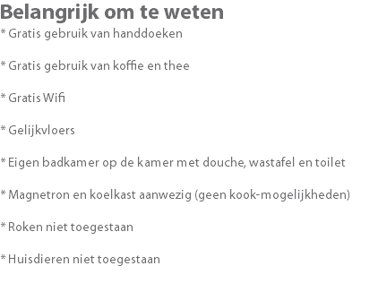 Belangrijk om te weten * Gratis gebruik van handdoeken * Gratis gebruik van koffie en thee * Gratis Wifi * Gelijkvloers * Eigen badkamer op de kamer met douche, wastafel en toilet * Magnetron en koelkast aanwezig (geen kook-mogelijkheden) * Roken niet toegestaan * Huisdieren niet toegestaan 