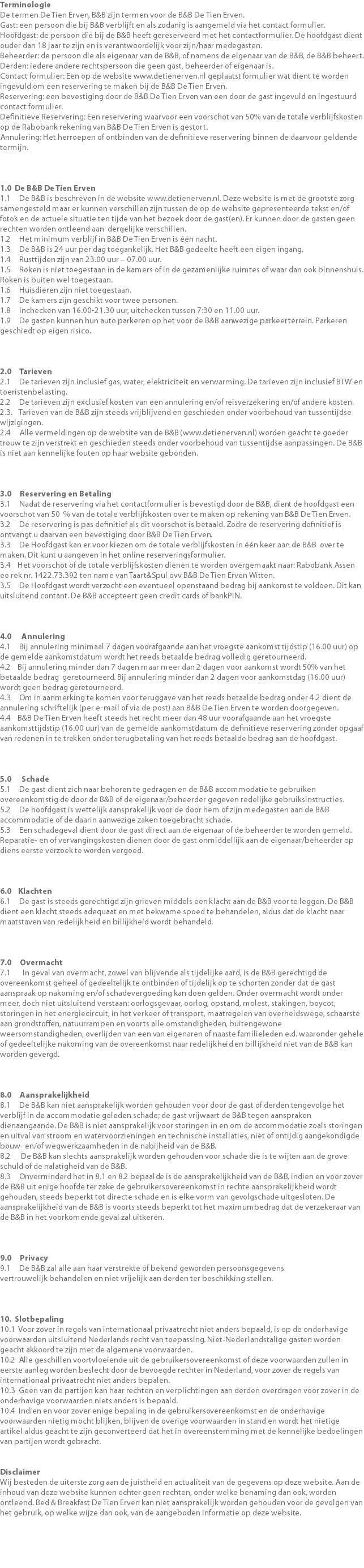 Terminologie De termen De Tien Erven, B&B zijn termen voor de B&B De Tien Erven. Gast: een persoon die bij B&B verblijft en als zodanig is aangemeld via het contact formulier. Hoofdgast: de persoon die bij de B&B heeft gereserveerd met het contactformulier. De hoofdgast dient ouder dan 18 jaar te zijn en is verantwoordelijk voor zijn/haar medegasten. Beheerder: de persoon die als eigenaar van de B&B, of namens de eigenaar van de B&B, de B&B beheert. Derden: iedere andere rechtspersoon die geen gast, beheerder of eigenaar is. Contact formulier: Een op de website www.detienerven.nl geplaatst formulier wat dient te worden ingevuld om een reservering te maken bij de B&B De Tien Erven. Reservering: een bevestiging door de B&B De Tien Erven van een door de gast ingevuld en ingestuurd contact formulier. Definitieve Reservering: Een reservering waarvoor een voorschot van 50% van de totale verblijfskosten op de Rabobank rekening van B&B De Tien Erven is gestort. Annulering: Het herroepen of ontbinden van de definitieve reservering binnen de daarvoor geldende termijn.   1.0 De B&B De Tien Erven 1.1 De B&B is beschreven in de website www.detienerven.nl. Deze website is met de grootste zorg samengesteld maar er kunnen verschillen zijn tussen de op de website gepresenteerde tekst en/of foto’s en de actuele situatie ten tijde van het bezoek door de gast(en). Er kunnen door de gasten geen rechten worden ontleend aan dergelijke verschillen. 1.2 Het minimum verblijf in B&B De Tien Erven is één nacht. 1.3 De B&B is 24 uur per dag toegankelijk. Het B&B gedeelte heeft een eigen ingang. 1.4 Rusttijden zijn van 23.00 uur – 07.00 uur. 1.5 Roken is niet toegestaan in de kamers of in de gezamenlijke ruimtes of waar dan ook binnenshuis. Roken is buiten wel toegestaan. 1.6 Huisdieren zijn niet toegestaan. 1.7 De kamers zijn geschikt voor twee personen. 1.8 Inchecken van 16.00-21.30 uur, uitchecken tussen 7:30 en 11.00 uur. 1.9 De gasten kunnen hun auto parkeren op het voor de B&B aanwezige parkeerterrein. Parkeren geschiedt op eigen risico. 2.0 Tarieven 2.1 De tarieven zijn inclusief gas, water, elektriciteit en verwarming. De tarieven zijn inclusief BTW en toeristenbelasting. 2.2 De tarieven zijn exclusief kosten van een annulering en/of reisverzekering en/of andere kosten. 2.3. Tarieven van de B&B zijn steeds vrijblijvend en geschieden onder voorbehoud van tussentijdse wijzigingen. 2.4 Alle vermeldingen op de website van de B&B (www.detienerven.nl) worden geacht te goeder trouw te zijn verstrekt en geschieden steeds onder voorbehoud van tussentijdse aanpassingen. De B&B is niet aan kennelijke fouten op haar website gebonden.   3.0 Reservering en Betaling 3.1 Nadat de reservering via het contactformulier is bevestigd door de B&B, dient de hoofdgast een voorschot van 50 % van de totale verblijfskosten over te maken op rekening van B&B De Tien Erven. 3.2 De reservering is pas definitief als dit voorschot is betaald. Zodra de reservering definitief is ontvangt u daarvan een bevestiging door B&B De Tien Erven. 3.3 De Hoofdgast kan er voor kiezen om de totale verblijfskosten in één keer aan de B&B over te maken. Dit kunt u aangeven in het online reserveringsformulier. 3.4 Het voorschot of de totale verblijfskosten dienen te worden overgemaakt naar: Rabobank Assen eo rek nr. 1422.73.392 ten name van Taart&Spul ovv B&B De Tien Erven Witten. 3.5 De Hoofdgast wordt verzocht een eventueel openstaand bedrag bij aankomst te voldoen. Dit kan uitsluitend contant. De B&B accepteert geen credit cards of bankPIN. 4.0 Annulering 4.1 Bij annulering minimaal 7 dagen voorafgaande aan het vroegste aankomst tijdstip (16.00 uur) op de gemelde aankomstdatum wordt het reeds betaalde bedrag volledig geretourneerd. 4.2 Bij annulering minder dan 7 dagen maar meer dan 2 dagen voor aankomst wordt 50% van het betaalde bedrag geretourneerd. Bij annulering minder dan 2 dagen voor aankomstdag (16.00 uur) wordt geen bedrag geretourneerd. 4.3 Om in aanmerking te komen voor teruggave van het reeds betaalde bedrag onder 4.2 dient de annulering schriftelijk (per e-mail of via de post) aan B&B De Tien Erven te worden doorgegeven. 4.4 B&B De Tien Erven heeft steeds het recht meer dan 48 uur voorafgaande aan het vroegste aankomsttijdstip (16.00 uur) van de gemelde aankomstdatum de definitieve reservering zonder opgaaf van redenen in te trekken onder terugbetaling van het reeds betaalde bedrag aan de hoofdgast. 5.0 Schade 5.1 De gast dient zich naar behoren te gedragen en de B&B accommodatie te gebruiken overeenkomstig de door de B&B of de eigenaar/beheerder gegeven redelijke gebruiksinstructies. 5.2 De hoofdgast is wettelijk aansprakelijk voor de door hem of zijn medegasten aan de B&B accommodatie of de daarin aanwezige zaken toegebracht schade. 5.3 Een schadegeval dient door de gast direct aan de eigenaar of de beheerder te worden gemeld. Reparatie- en of vervangingskosten dienen door de gast onmiddellijk aan de eigenaar/beheerder op diens eerste verzoek te worden vergoed.  6.0 Klachten 6.1 De gast is steeds gerechtigd zijn grieven middels een klacht aan de B&B voor te leggen. De B&B dient een klacht steeds adequaat en met bekwame spoed te behandelen, aldus dat de klacht naar maatstaven van redelijkheid en billijkheid wordt behandeld.   7.0 Overmacht 7.1 In geval van overmacht, zowel van blijvende als tijdelijke aard, is de B&B gerechtigd de overeenkomst geheel of gedeeltelijk te ontbinden of tijdelijk op te schorten zonder dat de gast aanspraak op nakoming en/of schadevergoeding kan doen gelden. Onder overmacht wordt onder meer, doch niet uitsluitend verstaan: oorlogsgevaar, oorlog, opstand, molest, stakingen, boycot, storingen in het energiecircuit, in het verkeer of transport, maatregelen van overheidswege, schaarste aan grondstoffen, natuurrampen en voorts alle omstandigheden, buitengewone weersomstandigheden, overlijden van een van eigenaren of naaste familieleden e.d. waaronder gehele of gedeeltelijke nakoming van de overeenkomst naar redelijkheid en billijkheid niet van de B&B kan worden gevergd.   8.0 Aansprakelijkheid 8.1 De B&B kan niet aansprakelijk worden gehouden voor door de gast of derden tengevolge het verblijf in de accommodatie geleden schade; de gast vrijwaart de B&B tegen aanspraken dienaangaande. De B&B is niet aansprakelijk voor storingen in en om de accommodatie zoals storingen en uitval van stroom en watervoorzieningen en technische installaties, niet of ontijdig aangekondigde bouw- en/of wegwerkzaamheden in de nabijheid van de B&B. 8.2 De B&B kan slechts aansprakelijk worden gehouden voor schade die is te wijten aan de grove schuld of de nalatigheid van de B&B. 8.3 Onverminderd het in 8.1 en 8.2 bepaalde is de aansprakelijkheid van de B&B, indien en voor zover de B&B uit enige hoofde ter zake de gebruikersovereenkomst in rechte aansprakelijkheid wordt gehouden, steeds beperkt tot directe schade en is elke vorm van gevolgschade uitgesloten. De aansprakelijkheid van de B&B is voorts steeds beperkt tot het maximumbedrag dat de verzekeraar van de B&B in het voorkomende geval zal uitkeren.   9.0 Privacy 9.1 De B&B zal alle aan haar verstrekte of bekend geworden persoonsgegevens vertrouwelijk behandelen en niet vrijelijk aan derden ter beschikking stellen. 10. Slotbepaling 10.1 Voor zover in regels van internationaal privaatrecht niet anders bepaald, is op de onderhavige voorwaarden uitsluitend Nederlands recht van toepassing. Niet‐Nederlandstalige gasten worden geacht akkoord te zijn met de algemene voorwaarden. 10.2 Alle geschillen voortvloeiende uit de gebruikersovereenkomst of deze voorwaarden zullen in eerste aanleg worden beslecht door de bevoegde rechter in Nederland, voor zover de regels van internationaal privaatrecht niet anders bepalen. 10.3 Geen van de partijen kan haar rechten en verplichtingen aan derden overdragen voor zover in de onderhavige voorwaarden niets anders is bepaald. 10.4 Indien en voor zover enige bepaling in de gebruikersovereenkomst en de onderhavige voorwaarden nietig mocht blijken, blijven de overige voorwaarden in stand en wordt het nietige artikel aldus geacht te zijn geconverteerd dat het in overeenstemming met de kennelijke bedoelingen van partijen wordt gebracht. Disclaimer Wij besteden de uiterste zorg aan de juistheid en actualiteit van de gegevens op deze website. Aan de inhoud van deze website kunnen echter geen rechten, onder welke benaming dan ook, worden ontleend. Bed & Breakfast De Tien Erven kan niet aansprakelijk worden gehouden voor de gevolgen van het gebruik, op welke wijze dan ook, van de aangeboden informatie op deze website. 