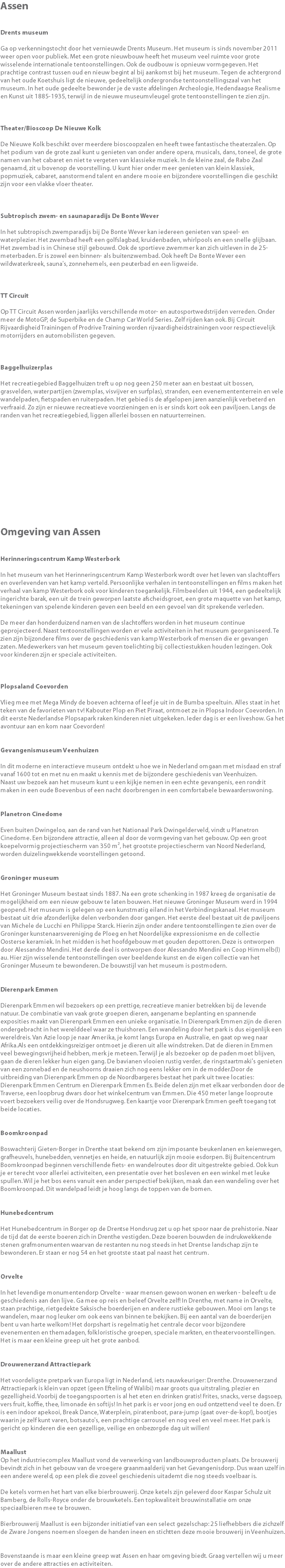 Assen Drents museum Ga op verkenningstocht door het vernieuwde Drents Museum. Het museum is sinds november 2011 weer open voor publiek. Met een grote nieuwbouw heeft het museum veel ruimte voor grote wisselende internationale tentoonstellingen. Ook de oudbouw is opnieuw vormgegeven. Het prachtige contrast tussen oud en nieuw begint al bij aankomst bij het museum. Tegen de achtergrond van het oude Koetshuis ligt de nieuwe, gedeeltelijk ondergrondse tentoonstellingszaal van het museum. In het oude gedeelte bewonder je de vaste afdelingen Archeologie, Hedendaagse Realisme en Kunst uit 1885-1935, terwijl in de nieuwe museumvleugel grote tentoonstellingen te zien zijn. Theater/Bioscoop De Nieuwe Kolk De Nieuwe Kolk beschikt over meerdere bioscoopzalen en heeft twee fantastische theaterzalen. Op het podium van de grote zaal kunt u genieten van onder andere opera, musicals, dans, toneel, de grote namen van het cabaret en niet te vergeten van klassieke muziek. In de kleine zaal, de Rabo Zaal genaamd, zit u bovenop de voorstelling. U kunt hier onder meer genieten van klein klassiek, popmuziek, cabaret, aanstormend talent en andere mooie en bijzondere voorstellingen die geschikt zijn voor een vlakke vloer theater. Subtropisch zwem- en saunaparadijs De Bonte Wever In het subtropisch zwemparadijs bij De Bonte Wever kan iedereen genieten van speel- en waterplezier. Het zwembad heeft een golfslagbad, kruidenbaden, whirlpools en een snelle glijbaan. Het zwembad is in Chinese stijl gebouwd. Ook de sportieve zwemmer kan zich uitleven in de 25-meterbaden. Er is zowel een binnen- als buitenzwembad. Ook heeft De Bonte Wever een wildwaterkreek, sauna's, zonnehemels, een peuterbad en een ligweide. TT Circuit Op TT Circuit Assen worden jaarlijks verschillende motor- en autosportwedstrijden verreden. Onder meer de MotoGP, de Superbike en de Champ Car World Series. Zelf rijden kan ook. Bij Circuit Rijvaardigheid Trainingen of Prodrive Training worden rijvaardigheidstrainingen voor respectievelijk motorrijders en automobilisten gegeven. Baggelhuizerplas Het recreatiegebied Baggelhuizen treft u op nog geen 250 meter aan en bestaat uit bossen, grasvelden, waterpartijen (zwemplas, visvijver en surfplas), stranden, een evenemententerrein en vele wandelpaden, fietspaden en ruiterpaden. Het gebied is de afgelopen jaren aanzienlijk verbeterd en verfraaid. Zo zijn er nieuwe recreatieve voorzieningen en is er sinds kort ook een paviljoen. Langs de randen van het recreatiegebied, liggen allerlei bossen en natuurterreinen. Omgeving van Assen Herinneringscentrum Kamp Westerbork In het museum van het Herinneringscentrum Kamp Westerbork wordt over het leven van slachtoffers en overlevenden van het kamp verteld. Persoonlijke verhalen in tentoonstellingen en films maken het verhaal van kamp Westerbork ook voor kinderen toegankelijk. Filmbeelden uit 1944, een gedeeltelijk ingerichte barak, een uit de trein geworpen laatste afscheidsgroet, een grote maquette van het kamp, tekeningen van spelende kinderen geven een beeld en een gevoel van dit sprekende verleden. De meer dan honderduizend namen van de slachtoffers worden in het museum continue geprojecteerd. Naast tentoonstellingen worden er vele activiteiten in het museum georganiseerd. Te zien zijn bijzondere films over de geschiedenis van kamp Westerbork of mensen die er gevangen zaten. Medewerkers van het museum geven toelichting bij collectiestukken houden lezingen. Ook voor kinderen zijn er speciale activiteiten. Plopsaland Coevorden Vlieg mee met Mega Mindy de boeven achterna of leef je uit in de Bumba speeltuin. Alles staat in het teken van de favorieten van tv! Kabouter Plop en Piet Piraat, ontmoet ze in Plopsa Indoor Coevorden. In dit eerste Nederlandse Plopsapark raken kinderen niet uitgekeken. Ieder dag is er een liveshow. Ga het avontuur aan en kom naar Coevorden! Gevangenismuseum Veenhuizen In dit moderne en interactieve museum ontdekt u hoe we in Nederland omgaan met misdaad en straf vanaf 1600 tot en met nu en maakt u kennis met de bijzondere geschiedenis van Veenhuizen. Naast uw bezoek aan het museum kunt u een kijkje nemen in een echte gevangenis, een rondrit maken in een oude Boevenbus of een nacht doorbrengen in een comfortabele bewaarderswoning. Planetron Cinedome Even buiten Dwingeloo, aan de rand van het Nationaal Park Dwingelderveld, vindt u Planetron Cinedome. Een bijzondere attractie, alleen al door de vormgeving van het gebouw. Op een groot koepelvormig projectiescherm van 350 m², het grootste projectiescherm van Noord Nederland, worden duizelingwekkende voorstellingen getoond. Groninger museum Het Groninger Museum bestaat sinds 1887. Na een grote schenking in 1987 kreeg de organisatie de mogelijkheid om een nieuw gebouw te laten bouwen. Het nieuwe Groninger Museum werd in 1994 geopend. Het museum is gelegen op een kunstmatig eiland in het Verbindingskanaal. Het museum bestaat uit drie afzonderlijke delen verbonden door gangen. Het eerste deel bestaat uit de paviljoens van Michele de Lucchi en Philippe Starck. Hierin zijn onder andere tentoonstellingen te zien over de Groninger kunstenaarsvereniging de Ploeg en het Noordelijke expressionisme en de collectie Oosterse keramiek. In het midden is het hoofdgebouw met gouden depottoren. Deze is ontworpen door Alessandro Mendini. Het derde deel is ontworpen door Alessandro Mendini en Coop Himmelb(l)au. Hier zijn wisselende tentoonstellingen over beeldende kunst en de eigen collectie van het Groninger Museum te bewonderen. De bouwstijl van het museum is postmodern. Dierenpark Emmen Dierenpark Emmen wil bezoekers op een prettige, recreatieve manier betrekken bij de levende natuur. De combinatie van vaak grote groepen dieren, aangename beplanting en spannende exposities maakt van Dierenpark Emmen een unieke organisatie. In Dierenpark Emmen zijn de dieren ondergebracht in het werelddeel waar ze thuishoren. Een wandeling door het park is dus eigenlijk een wereldreis. Van Azie loop je naar Amerika, je komt langs Europa en Australie, en gaat op weg naar Afrika.Als een ontdekkingsreiziger ontmoet je dieren uit alle windstreken. Dat de dieren in Emmen veel bewegingsvrijheid hebben, merk je meteen. Terwijl je als bezoeker op de paden moet blijven, gaan de dieren lekker hun eigen gang. De bavianen vlooien rustig verder, de ringstaartmaki's genieten van een zonnebad en de neushoorns draaien zich nog eens lekker om in de modder.Door de uitbreiding van Dierenpark Emmen op de Noordbargeres bestaat het park uit twee locaties: Dierenpark Emmen Centrum en Dierenpark Emmen Es. Beide delen zijn met elkaar verbonden door de Traverse, een loopbrug dwars door het winkelcentrum van Emmen. Die 450 meter lange looproute voert bezoekers veilig over de Hondsrugweg. Een kaartje voor Dierenpark Emmen geeft toegang tot beide locaties. Boomkroonpad Boswachterij Gieten-Borger in Drenthe staat bekend om zijn imposante beukenlanen en keienwegen, grafheuvels, hunebedden, vennetjes en heide, en natuurlijk zijn mooie esdorpen. Bij Buitencentrum Boomkroonpad beginnen verschillende fiets- en wandelroutes door dit uitgestrekte gebied. Ook kun je er terecht voor allerlei activiteiten, een presentatie over het bosleven en een winkel met leuke spullen. Wil je het bos eens vanuit een ander perspectief bekijken, maak dan een wandeling over het Boomkroonpad. Dit wandelpad leidt je hoog langs de toppen van de bomen. Hunebedcentrum Het Hunebedcentrum in Borger op de Drentse Hondsrug zet u op het spoor naar de prehistorie. Naar de tijd dat de eerste boeren zich in Drenthe vestigden. Deze boeren bouwden de indrukwekkende stenen grafmonumenten waarvan de restanten nu nog steeds in het Drentse landschap zijn te bewonderen. Er staan er nog 54 en het grootste staat pal naast het centrum. Orvelte In het levendige monumentendorp Orvelte - waar mensen gewoon wonen en werken - beleeft u de geschiedenis aan den lijve. Ga mee op reis en beleef Orvelte zelf! In Drenthe, met name in Orvelte, staan prachtige, rietgedekte Saksische boerderijen en andere rustieke gebouwen. Mooi om langs te wandelen, maar nog leuker om ook eens van binnen te bekijken. Bij een aantal van de boerderijen bent u van harte welkom! Het dorpshart is regelmatig het centrale decor voor bijzondere evenementen en themadagen, folkloristische groepen, speciale markten, en theatervoorstellingen. Het is maar een kleine greep uit het grote aanbod. Drouwenerzand Attractiepark Het voordeligste pretpark van Europa ligt in Nederland, iets nauwkeuriger: Drenthe. Drouwenerzand Attractiepark is klein van opzet (geen Efteling of Walibi) maar groots qua uitstraling, plezier en gezelligheid. Voorbij de toegangspoorten is al het eten en drinken gratis! Frites, snacks, verse dagsoep, vers fruit, koffie, thee, limonade èn softijs! In het park is er voor jong en oud ontzettend veel te doen. Er is een indoor apekooi, Break Dance, Waterplein, piratenboot, para-jump (gaat over-de-kop!), bootjes waarin je zelf kunt varen, botsauto's, een prachtige carrousel en nog veel en veel meer. Het park is gericht op kinderen die een gezellige, veilige en onbezorgde dag uit willen! Maallust Op het industriecomplex Maallust vond de verwerking van landbouwproducten plaats. De brouwerij bevindt zich in het gebouw van de vroegere graanmaalderij van het Gevangenisdorp. Dus waan uzelf in een andere wereld, op een plek die zoveel geschiedenis uitademt die nog steeds voelbaar is. De ketels vormen het hart van elke bierbrouwerij. Onze ketels zijn geleverd door Kaspar Schulz uit Bamberg, de Rolls-Royce onder de brouwketels. Een topkwaliteit brouwinstallatie om onze speciaalbieren mee te brouwen. Bierbrouwerij Maallust is een bijzonder initiatief van een select gezelschap: 25 liefhebbers die zichzelf de Zware Jongens noemen sloegen de handen ineen en stichtten deze mooie brouwerij in Veenhuizen. Bovenstaande is maar een kleine greep wat Assen en haar omgeving biedt. Graag vertellen wij u meer over de andere attracties en activiteiten.