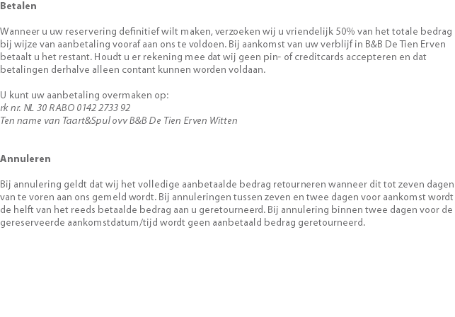 Betalen Wanneer u uw reservering definitief wilt maken, verzoeken wij u vriendelijk 50% van het totale bedrag bij wijze van aanbetaling vooraf aan ons te voldoen. Bij aankomst van uw verblijf in B&B De Tien Erven betaalt u het restant. Houdt u er rekening mee dat wij geen pin- of creditcards accepteren en dat betalingen derhalve alleen contant kunnen worden voldaan.   U kunt uw aanbetaling overmaken op: rk nr. NL 30 RABO 0142 2733 92 Ten name van Taart&Spul ovv B&B De Tien Erven Witten Annuleren Bij annulering geldt dat wij het volledige aanbetaalde bedrag retourneren wanneer dit tot zeven dagen van te voren aan ons gemeld wordt. Bij annuleringen tussen zeven en twee dagen voor aankomst wordt de helft van het reeds betaalde bedrag aan u geretourneerd. Bij annulering binnen twee dagen voor de gereserveerde aankomstdatum/tijd wordt geen aanbetaald bedrag geretourneerd. 